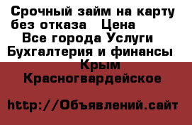 Срочный займ на карту без отказа › Цена ­ 500 - Все города Услуги » Бухгалтерия и финансы   . Крым,Красногвардейское